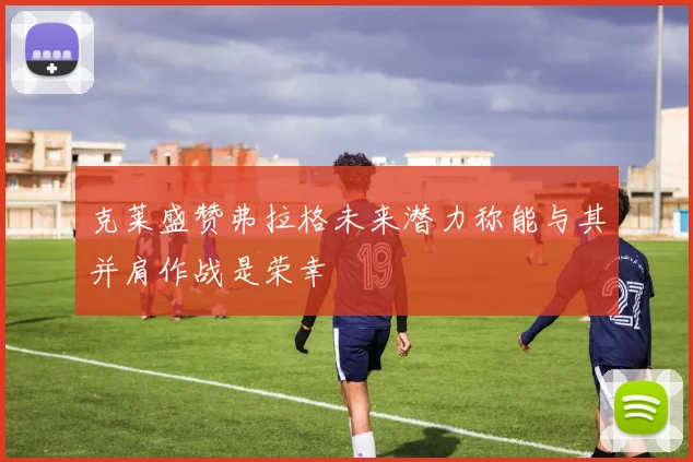 克莱盛赞弗拉格未来潜力称能与其并肩作战是荣幸