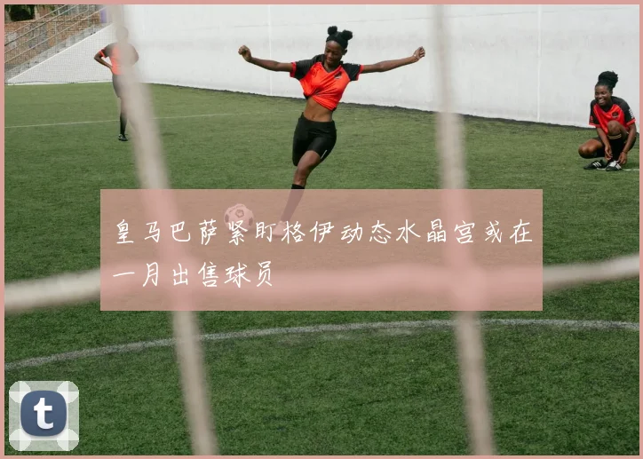 皇马巴萨紧盯格伊动态水晶宫或在一月出售球员