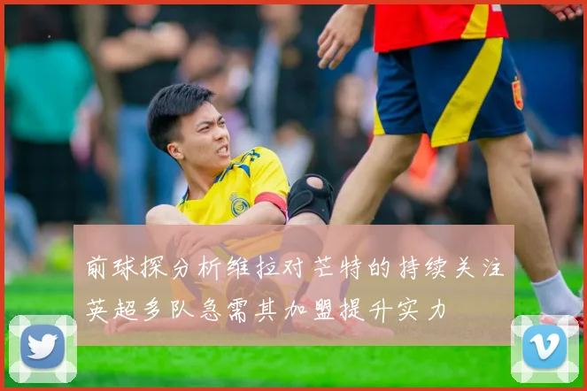 前球探分析维拉对芒特的持续关注英超多队急需其加盟提升实力