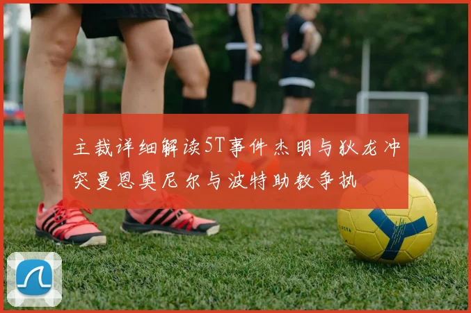 主裁详细解读5T事件杰明与狄龙冲突曼恩奥尼尔与波特助教争执