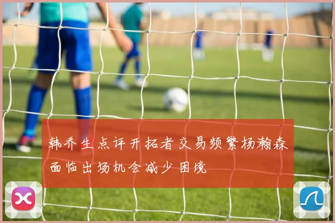 韩乔生点评开拓者交易频繁杨瀚森面临出场机会减少困境