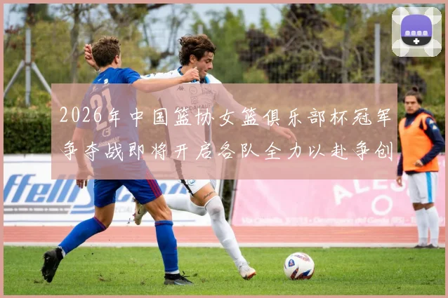 2026年中国篮协女篮俱乐部杯冠军争夺战即将开启各队全力以赴争创佳绩