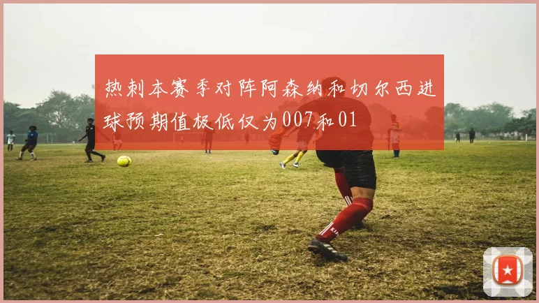 热刺本赛季对阵阿森纳和切尔西进球预期值极低仅为007和01