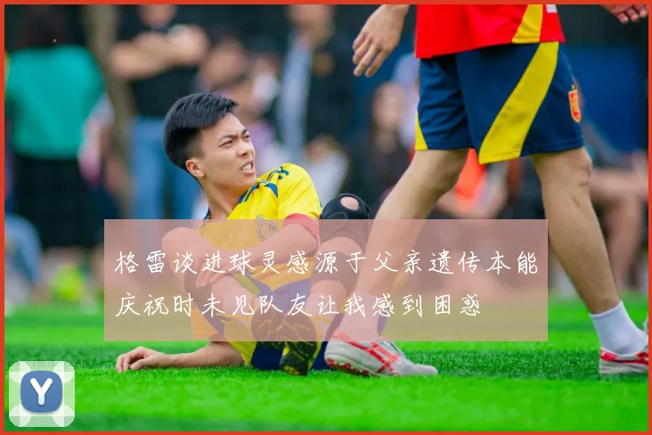 格雷谈进球灵感源于父亲遗传本能庆祝时未见队友让我感到困惑