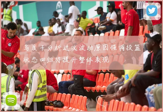 乌度卡分析进攻波动原因强调投篮状态回归将提升整体表现