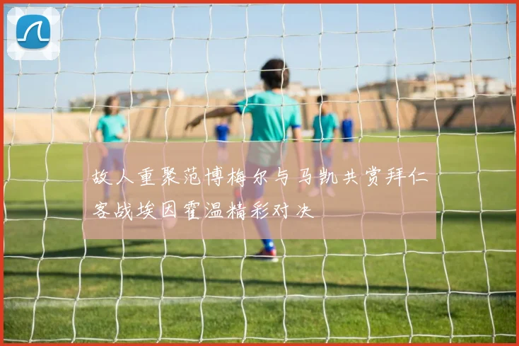 故人重聚范博梅尔与马凯共赏拜仁客战埃因霍温精彩对决