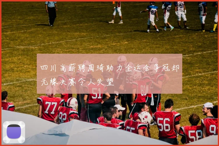 四川高薪聘周琦助力全运会争冠却无缘决赛令人失望