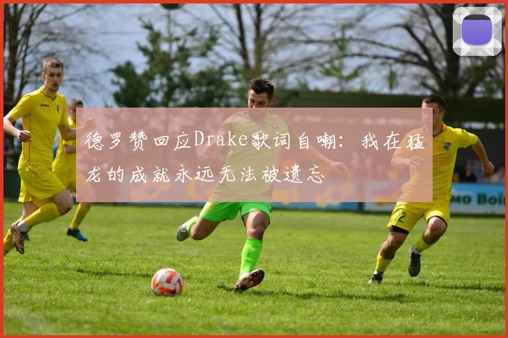 德罗赞回应Drake歌词自嘲：我在猛龙的成就永远无法被遗忘