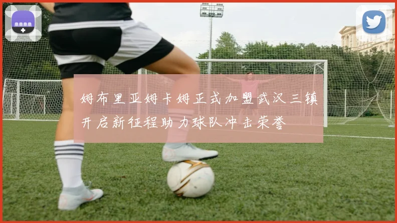 姆布里亚姆卡姆正式加盟武汉三镇开启新征程助力球队冲击荣誉