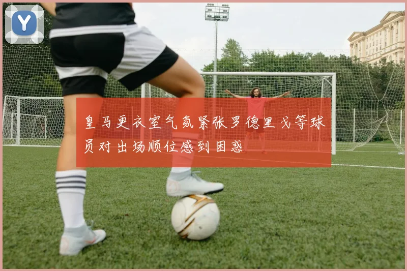 皇马更衣室气氛紧张罗德里戈等球员对出场顺位感到困惑