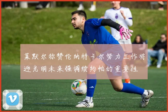 莱默尔称赞伦纳特卡尔努力工作将迎光明未来强调续约帕的重要性