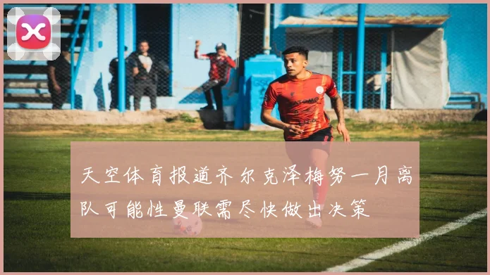 天空体育报道齐尔克泽梅努一月离队可能性曼联需尽快做出决策