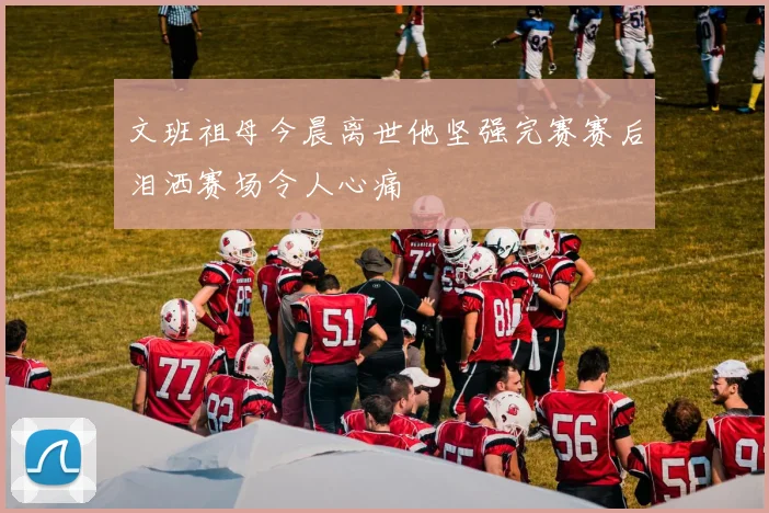 文班祖母今晨离世他坚强完赛赛后泪洒赛场令人心痛