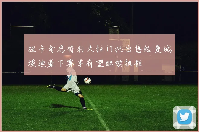 纽卡考虑将利夫拉门托出售给曼城埃迪豪下赛季有望继续执教