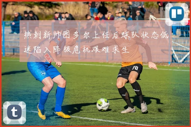 热刺新帅图多尔上任后球队状态低迷陷入降级危机艰难求生