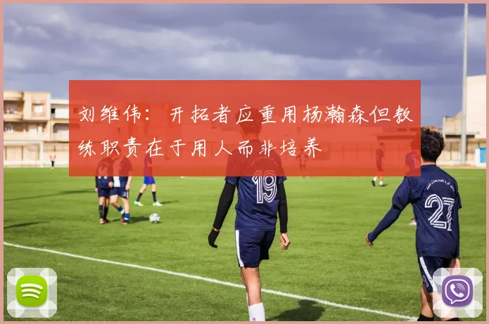 刘维伟：开拓者应重用杨瀚森但教练职责在于用人而非培养