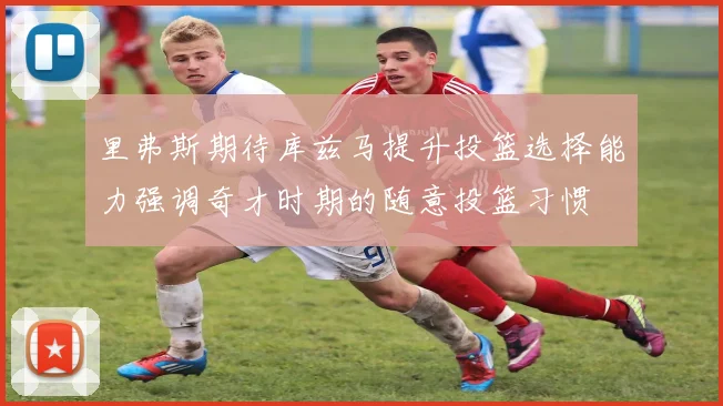 里弗斯期待库兹马提升投篮选择能力强调奇才时期的随意投篮习惯