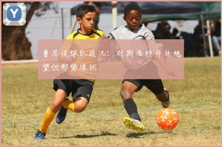 鲁尼谈球队近况：对斯洛特并非绝望但形势堪忧