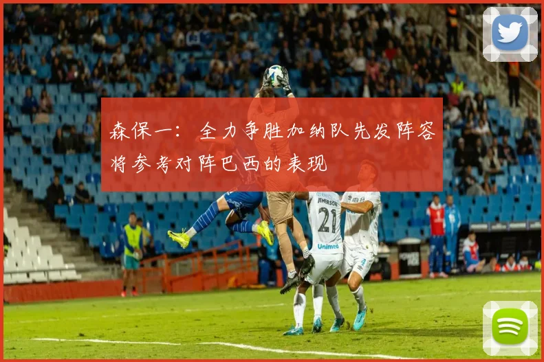 森保一：全力争胜加纳队先发阵容将参考对阵巴西的表现