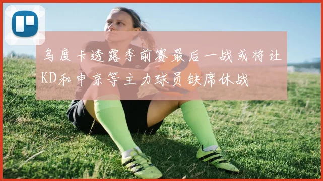 乌度卡透露季前赛最后一战或将让KD和申京等主力球员缺席休战