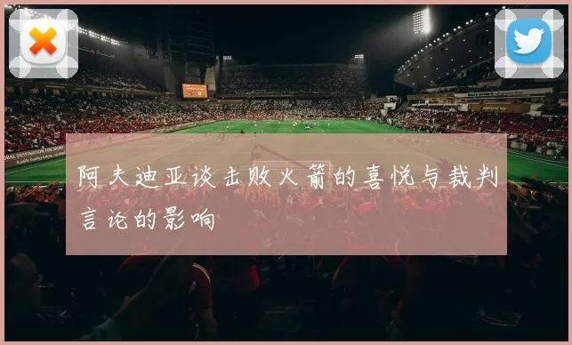 阿夫迪亚谈击败火箭的喜悦与裁判言论的影响