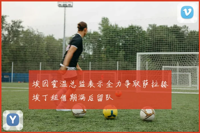 埃因霍温总监表示全力争取萨拉赫埃丁租借期满后留队