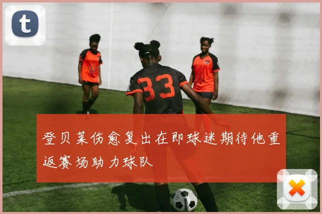 登贝莱伤愈复出在即球迷期待他重返赛场助力球队