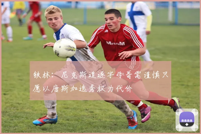铁林：尼克斯追逐字母哥需谨慎只愿以唐斯加选秀权为代价