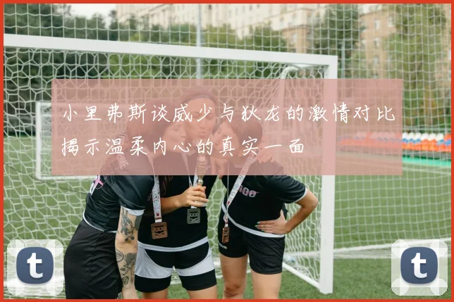 小里弗斯谈威少与狄龙的激情对比揭示温柔内心的真实一面