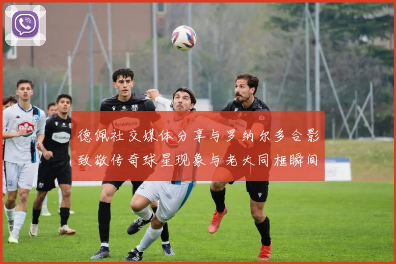 德佩社交媒体分享与罗纳尔多合影致敬传奇球星现象与老大同框瞬间
