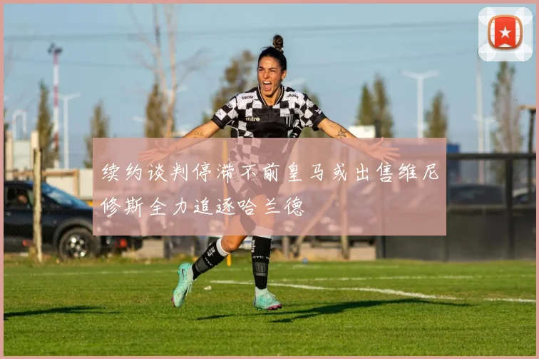 续约谈判停滞不前皇马或出售维尼修斯全力追逐哈兰德