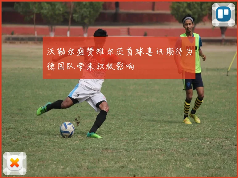 沃勒尔盛赞维尔茨首球喜讯期待为德国队带来积极影响