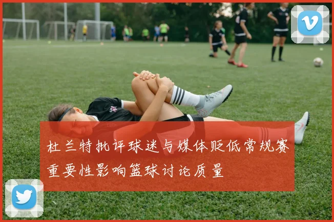 杜兰特批评球迷与媒体贬低常规赛重要性影响篮球讨论质量