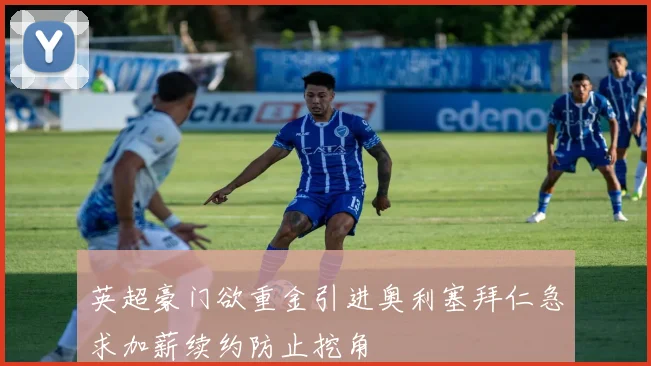 英超豪门欲重金引进奥利塞拜仁急求加薪续约防止挖角