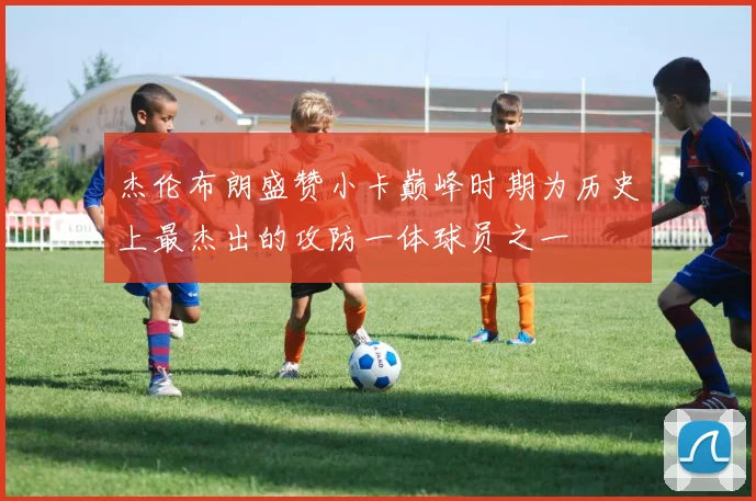 杰伦布朗盛赞小卡巅峰时期为历史上最杰出的攻防一体球员之一