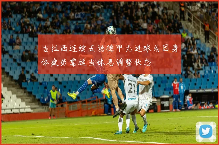 吉拉西连续五场德甲无进球或因身体疲劳需适当休息调整状态